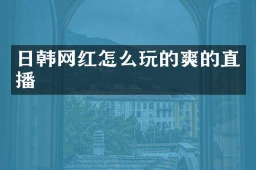 日韩网红怎么玩的爽的直播