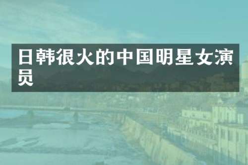 日韩很火的中国明星女演员