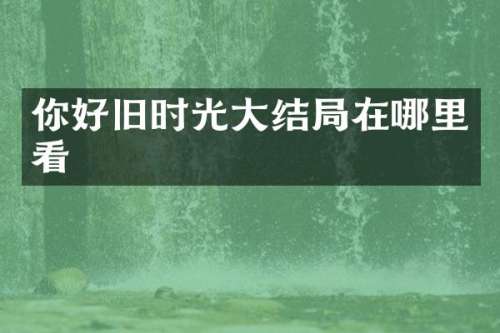 你好旧时光大结局在哪里看
