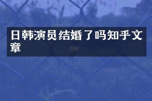 日韩演员结婚了吗知乎文章