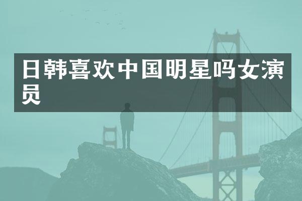 日韩喜欢中国明星吗女演员