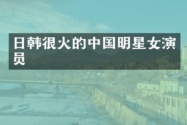 日韩很火的中国明星女演员