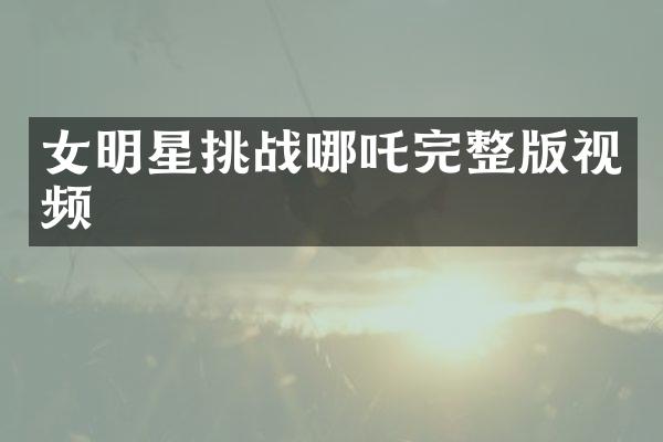 女明星挑战哪吒完整版视频