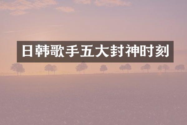 日韩歌手五大封神时刻