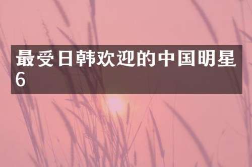 最受日韩欢迎的中国明星6