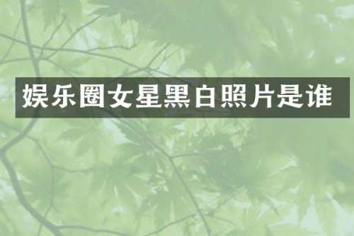 娱乐圈女星黑白照片是谁