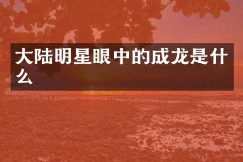 大陆明星眼中的成龙是什么