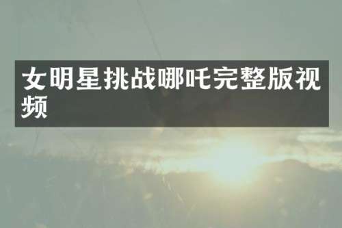 女明星挑战哪吒完整版视频