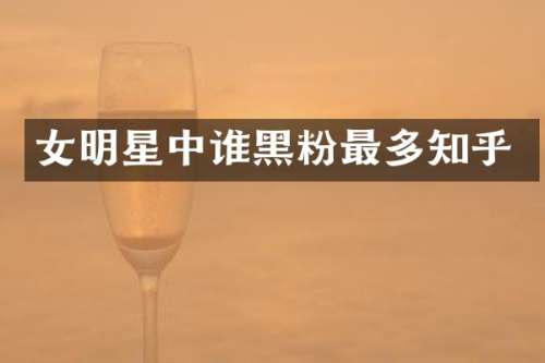 女明星中谁黑粉最多知乎