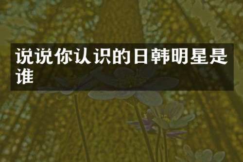 说说你认识的日韩明星是谁