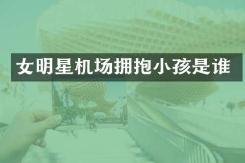 女明星机场拥抱小孩是谁