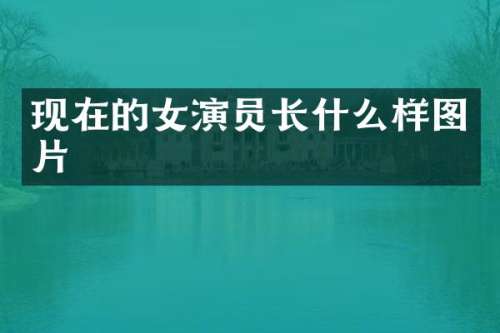 现在的女演员长什么样图片