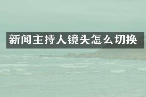 新闻主持人镜头怎么切换