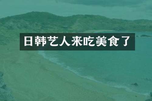 日韩艺人来吃美食了