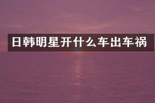 日韩明星开什么车出车祸