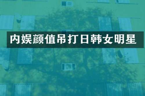 内娱颜值吊打日韩女明星