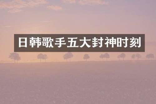 日韩歌手五大封神时刻