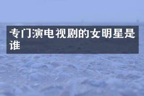 专门演电视剧的女明星是谁