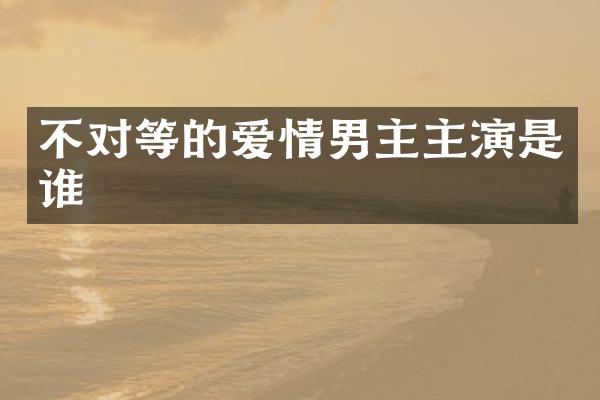 不对等的爱情男主主演是谁