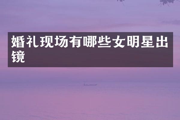 婚礼现场有哪些女明星出镜