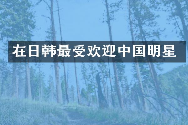在日韩最受欢迎中国明星
