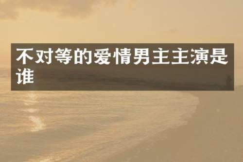 不对等的爱情男主主演是谁