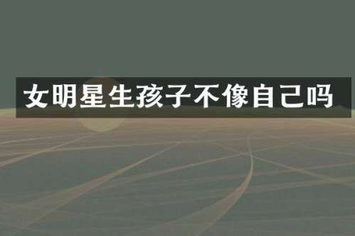 女明星生孩子不像自己吗