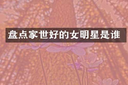 盘点家世好的女明星是谁