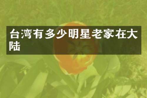 台湾有多少明星老家在大陆