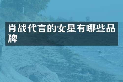 肖战代言的女星有哪些品牌