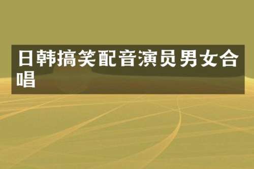 日韩搞笑配音演员男女合唱