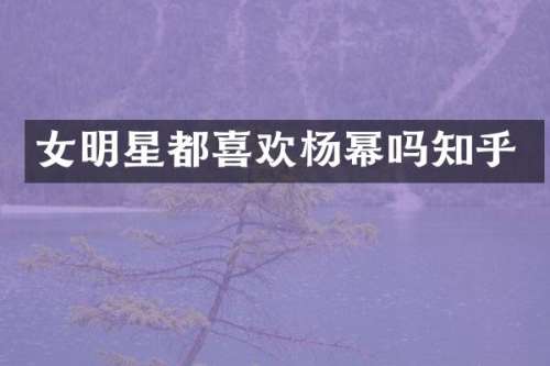 女明星都喜欢杨幂吗知乎