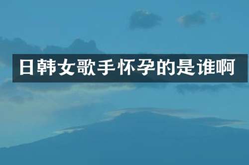日韩女歌手怀孕的是谁啊