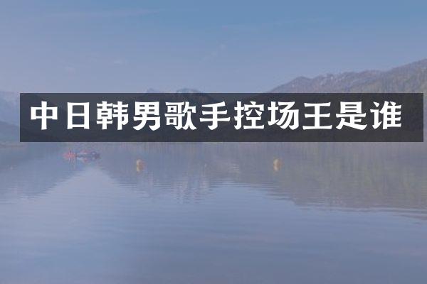 中日韩男歌手控场王是谁