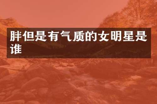 胖但是有气质的女明星是谁