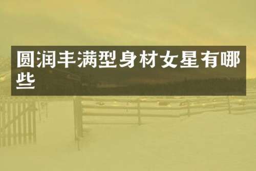 圆润丰满型身材女星有哪些