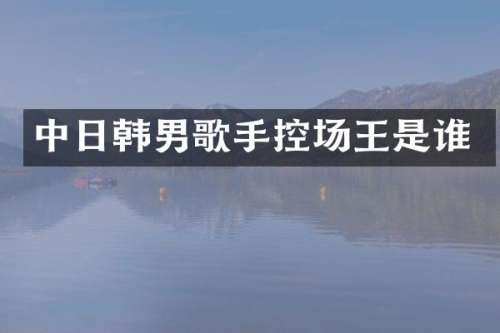 中日韩男歌手控场王是谁