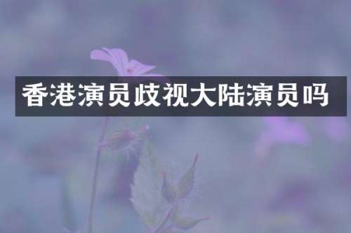 香港演员歧视大陆演员吗
