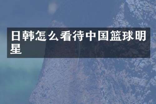日韩怎么看待中国篮球明星