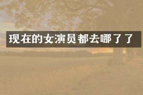 现在的女演员都去哪了了