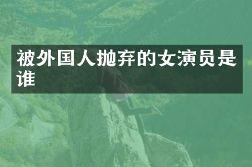 被外国人抛弃的女演员是谁
