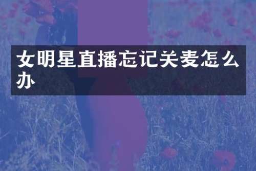 女明星直播忘记关麦怎么办