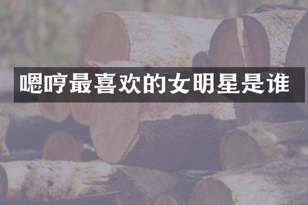 嗯哼最喜欢的女明星是谁