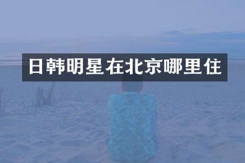 日韩明星在北京哪里住