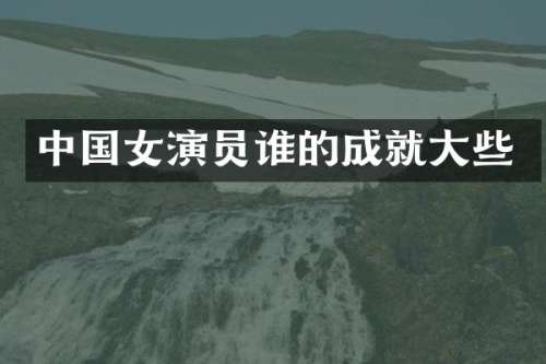 中国女演员谁的成就大些