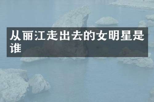 从丽江走出去的女明星是谁