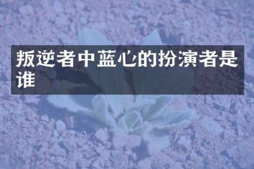叛逆者中蓝心的扮演者是谁