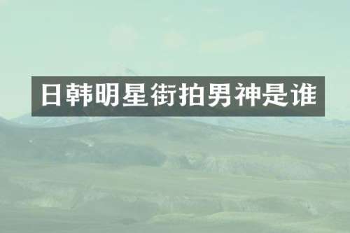 日韩明星街拍男神是谁