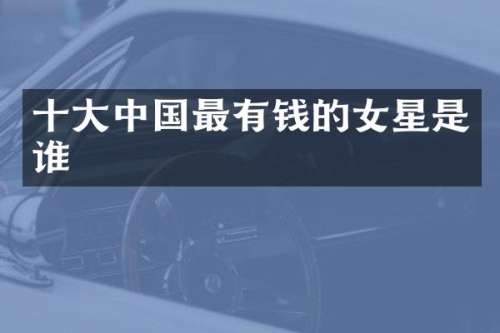 十大中国最有钱的女星是谁