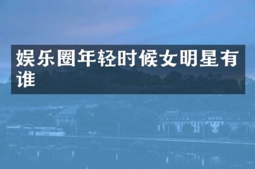娱乐圈年轻时候女明星有谁